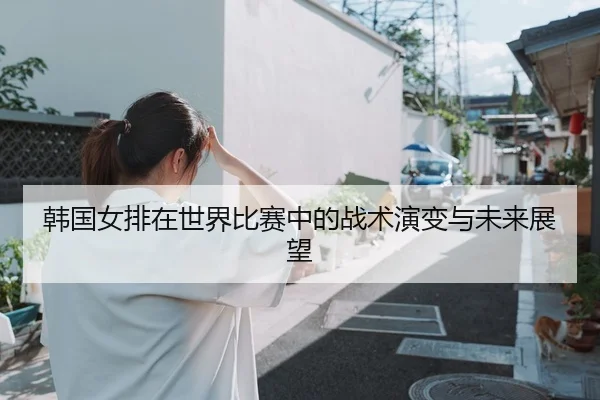 韩国女排在世界比赛中的战术演变与未来展望