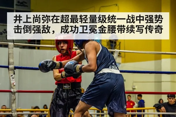 井上尚弥在超最轻量级统一战中强势击倒强敌,成功卫冕金腰带续写传奇